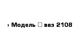  › Модель ­ ваз 2108